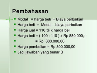 PPeemmbbaahhaassaann 
 MMooddaall == hhaarrggaa bbeellii ++ BBiiaayyaa ppeerrbbaaiikkaann 
 HHaarrggaa bbeellii == MMooddaall –– bbiiaayyaa ppeerrbbaaiikkaann 
 HHaarrggaa jjuuaall == 111100 %% xx hhaarrggaa bbeellii 
 HHaarrggaa bbeellii == (( 110000 :: 111100 )) xx RRpp 888800..000000,,-- 
 == RRpp 880000..000000,,0000 
 HHaarrggaa ppeemmbbeelliiaann == RRpp 880000..000000,,0000 
 JJaaddii jjaawwaabbaann yyaanngg bbeennaarr BB 
 