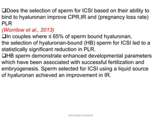 Does the selection of sperm for ICSI based on their ability to
bind to hyaluronan improve CPR,IR and (pregnancy loss rate)
PLR
(Worrilow et al., 2013)
In couples where ≤ 65% of sperm bound hyaluronan,
the selection of hyaluronan-bound (HB) sperm for ICSI led to a
statistically significant reduction in PLR.
HB sperm demonstrate enhanced developmental parameters
which have been associated with successful fertilization and
embryogenesis. Sperm selected for ICSI using a liquid source
of hyaluronan achieved an improvement in IR.
ABOUBAKR ELNASHAR
 