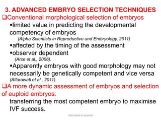 3. ADVANCED EMBRYO SELECTION TECHNIQUES
Conventional morphological selection of embryos
limited value in predicting the developmental
competency of embryos
(Alpha Scientists in Reproductive and Embryology, 2011)
affected by the timing of the assessment
observer dependent
(Arce et al., 2006).
Apparently embryos with good morphology may not
necessarily be genetically competent and vice versa
(Alfarawati et al., 2011).
A more dynamic assessment of embryos and selection
of euploid embryos:
transferring the most competent embryo to maximise
IVF success.
ABOUBAKR ELNASHAR
 