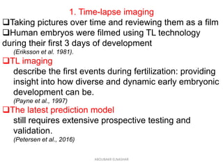 1. Time-lapse imaging
Taking pictures over time and reviewing them as a film
Human embryos were filmed using TL technology
during their first 3 days of development
(Eriksson et al. 1981).
TL imaging
describe the first events during fertilization: providing
insight into how diverse and dynamic early embryonic
development can be.
(Payne et al., 1997)
The latest prediction model
still requires extensive prospective testing and
validation.
(Petersen et al., 2016)
ABOUBAKR ELNASHAR
 
