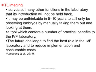 TL imaging
 serves so many other functions in the laboratory
that its introduction will not be held back.
It may be unthinkable in 5–10 years to still only be
observing embryos by manually taking them out and
looking at them.
a tool which confers a number of practical benefits to
the IVF laboratory.
The future challenge to find the best role in the IVF
laboratory and to reduce implementation and
consumable costs.
(Armstrong et al., 2014).
ABOUBAKR ELNASHAR
 
