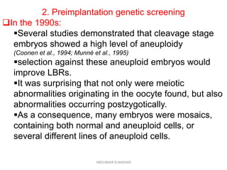 2. Preimplantation genetic screening
In the 1990s:
Several studies demonstrated that cleavage stage
embryos showed a high level of aneuploidy
(Coonen et al., 1994; Munné et al., 1995)
selection against these aneuploid embryos would
improve LBRs.
It was surprising that not only were meiotic
abnormalities originating in the oocyte found, but also
abnormalities occurring postzygotically.
As a consequence, many embryos were mosaics,
containing both normal and aneuploid cells, or
several different lines of aneuploid cells.
ABOUBAKR ELNASHAR
 