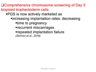 Comprehensive chromosome screening of Day 5
biopsied trophectoderm cells
PGS is now actively marketed as
increasing implantation rates: decreasing
time to pregnancy
recurrent miscarriages
repeated implantation failure
(Sermon et al., 2016).
ABOUBAKR ELNASHAR
 