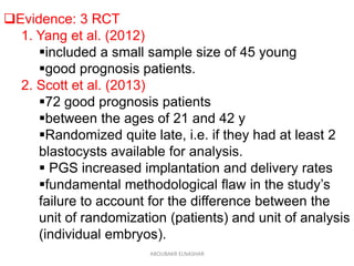 Evidence: 3 RCT
1. Yang et al. (2012)
included a small sample size of 45 young
good prognosis patients.
2. Scott et al. (2013)
72 good prognosis patients
between the ages of 21 and 42 y
Randomized quite late, i.e. if they had at least 2
blastocysts available for analysis.
 PGS increased implantation and delivery rates
fundamental methodological flaw in the study’s
failure to account for the difference between the
unit of randomization (patients) and unit of analysis
(individual embryos).
ABOUBAKR ELNASHAR
 