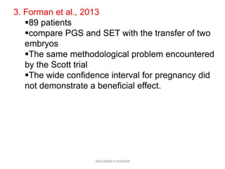 3. Forman et al., 2013
89 patients
compare PGS and SET with the transfer of two
embryos
The same methodological problem encountered
by the Scott trial
The wide confidence interval for pregnancy did
not demonstrate a beneficial effect.
ABOUBAKR ELNASHAR
 