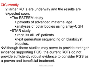 Currently
2 larger RCTs are underway and the results are
expected soon.
The ESTEEM study
 patients of advanced maternal age
analyses of polar bodies using array-CGH
STAR study
 recruits all IVF patients
next generation sequencing on blastocyst
biopsies.
Although these studies may serve to provide stronger
evidence supporting PGS, the current RCTs do not
provide sufficiently robust evidence to consider PGS as
a proven and beneficial treatment.
ABOUBAKR ELNASHAR
 