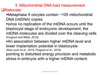 3. Mitochondrial DNA load measurement
Rationale:
Metaphase II oocytes contain ~105 mitochondrial
DNA (mtDNA) copies
since no replication of the mtDNA occurs until the
blastocyst stage of embryonic development, the
mtDNA molecules are divided over the cleaving cells
(Fragouli and Wells, 2015).
An association between higher mtDNA level and
lower implantation potential in blastocysts
(Diez-Juan et al., 2015; Fragouli et al., 2015)
pointing to disturbed energy provision and metabolic
stress in embryos with a higher mtDNA content.
ABOUBAKR ELNASHAR
 