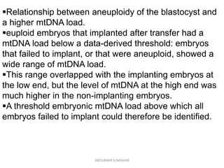 Relationship between aneuploidy of the blastocyst and
a higher mtDNA load.
euploid embryos that implanted after transfer had a
mtDNA load below a data-derived threshold: embryos
that failed to implant, or that were aneuploid, showed a
wide range of mtDNA load.
This range overlapped with the implanting embryos at
the low end, but the level of mtDNA at the high end was
much higher in the non-implanting embryos.
A threshold embryonic mtDNA load above which all
embryos failed to implant could therefore be identified.
ABOUBAKR ELNASHAR
 