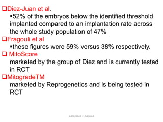Diez-Juan et al.
52% of the embryos below the identified threshold
implanted compared to an implantation rate across
the whole study population of 47%
Fragouli et al
these figures were 59% versus 38% respectively.
 MitoScore
marketed by the group of Diez and is currently tested
in RCT
MitogradeTM
marketed by Reprogenetics and is being tested in
RCT
ABOUBAKR ELNASHAR
 