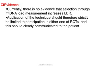 Evidence:
Currently, there is no evidence that selection through
mtDNA load measurement increases LBR.
Application of the technique should therefore strictly
be limited to participation in either one of RCTs, and
this should clearly communicated to the patient.
ABOUBAKR ELNASHAR
 