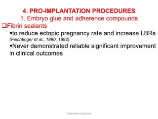 4. PRO-IMPLANTATION PROCEDURES
1. Embryo glue and adherence compounds
Fibrin sealants
to reduce ectopic pregnancy rate and increase LBRs
(Feichtinger et al., 1990, 1992)
Never demonstrated reliable significant improvement
in clinical outcomes
ABOUBAKR ELNASHAR
 