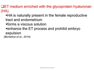 ET medium enriched with the glycoprotein hyaluronan
(HA).
HA is naturally present in the female reproductive
tract and endometrium
forms a viscous solution
enhance the ET process and prohibit embryo
expulsion
(Bontekoe et al., 2014).
ABOUBAKR ELNASHAR
 