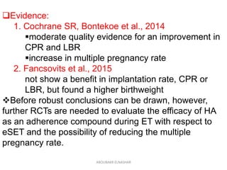 Evidence:
1. Cochrane SR, Bontekoe et al., 2014
moderate quality evidence for an improvement in
CPR and LBR
increase in multiple pregnancy rate
2. Fancsovits et al., 2015
not show a benefit in implantation rate, CPR or
LBR, but found a higher birthweight
Before robust conclusions can be drawn, however,
further RCTs are needed to evaluate the efficacy of HA
as an adherence compound during ET with respect to
eSET and the possibility of reducing the multiple
pregnancy rate.
ABOUBAKR ELNASHAR
 