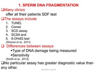 1. SPERM DNA FRAGMENTATION
Many clinics
offer all their patients SDF test
The assays include
1. TUNEL
2. Comet
3. SCD assay
4. SCSA and
5. 8-OHdG test
(Shamsi et al., 2011).
 Differences between assays
Type of DNA damage being measured
Sensitivity
(Smith et al., 2013).
No particular assay has greater diagnostic value than
any other. ABOUBAKR ELNASHAR
 