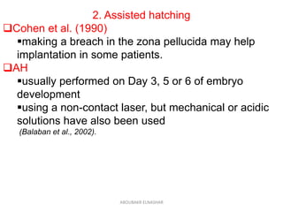 2. Assisted hatching
Cohen et al. (1990)
making a breach in the zona pellucida may help
implantation in some patients.
AH
usually performed on Day 3, 5 or 6 of embryo
development
using a non-contact laser, but mechanical or acidic
solutions have also been used
(Balaban et al., 2002).
ABOUBAKR ELNASHAR
 