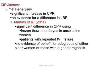 Evidence:
3 meta-analyses
significant increase in CPR
no evidence for a difference in LBR.
1. Martins et al. (2011)
significant difference in CPR using
frozen thawed embryos in unselected
women
patients with repeated IVF failure
no evidence of benefit for subgroups of either
older women or those with a good prognosis.
ABOUBAKR ELNASHAR
 