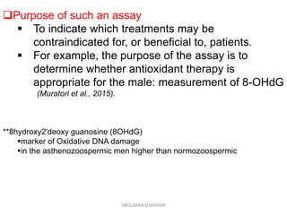 Purpose of such an assay
 To indicate which treatments may be
contraindicated for, or beneficial to, patients.
 For example, the purpose of the assay is to
determine whether antioxidant therapy is
appropriate for the male: measurement of 8-OHdG
(Muratori et al., 2015).
**8hydroxy2'deoxy guanosine (8OHdG)
marker of Oxidative DNA damage
in the asthenozoospermic men higher than normozoospermic
ABOUBAKR ELNASHAR
 