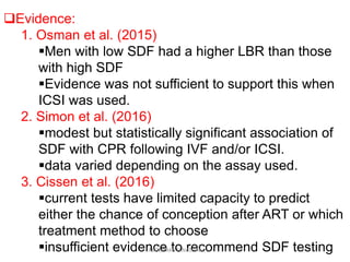 Evidence:
1. Osman et al. (2015)
Men with low SDF had a higher LBR than those
with high SDF
Evidence was not sufficient to support this when
ICSI was used.
2. Simon et al. (2016)
modest but statistically significant association of
SDF with CPR following IVF and/or ICSI.
data varied depending on the assay used.
3. Cissen et al. (2016)
current tests have limited capacity to predict
either the chance of conception after ART or which
treatment method to choose
insufficient evidence to recommend SDF testingABOUBAKR ELNASHAR
 