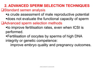 2. ADVANCED SPERM SELECTION TECHNIQUES
Standard semen analysis
a crude assessment of male reproductive potential
does not evaluate the functional capacity of sperm
Advanced sperm selection methods
to improve fertilisation rates, even when ICSI is
performed.
Fertilisation of oocytes by sperms of high DNA
integrity or genetic competence:
improve embryo quality and pregnancy outcomes.
ABOUBAKR ELNASHAR
 