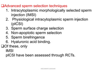 Advanced sperm selection techniques
1. Intracytoplasmic morphologically selected sperm
injection (IMSI)
2. Physiological intracytoplasmic sperm injection
(pICSI)
3. Sperm surface charge selection
4. Non-apoptotic sperm selection
5. Sperm birefringence
6. Hyaluronic acid binding.
Of these, only
IMSI
pICSI have been assessed through RCTs.
ABOUBAKR ELNASHAR
 