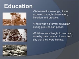 •To transmit knowledge, it was 
acquired through observation, 
imitation and practice. 
•There was no formal education 
during pre-Spanish period. 
•Children were taught to read and 
write by their parents. It was fair to 
say that they were literate. 
Education 
 