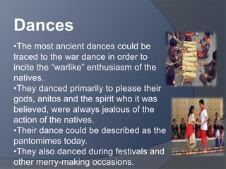 Dances 
•The most ancient dances could be 
traced to the war dance in order to 
incite the “warlike” enthusiasm of the 
natives. 
•They danced primarily to please their 
gods, anitos and the spirit who it was 
believed, were always jealous of the 
action of the natives. 
•Their dance could be described as the 
pantomimes today. 
•They also danced during festivals and 
other merry-making occasions. 
 