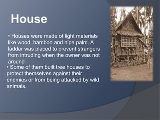 House 
• Houses were made of light materials 
like wood, bamboo and nipa palm. A 
ladder was placed to prevent strangers 
from intruding when the owner was not 
around 
• Some of them built tree houses to 
protect themselves against their 
enemies or from being attacked by wild 
animals. 
 