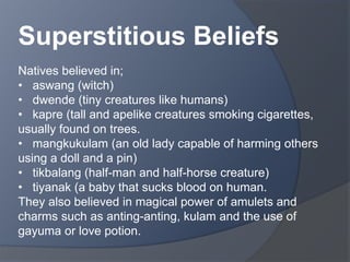 Superstitious Beliefs 
Natives believed in; 
• aswang (witch) 
• dwende (tiny creatures like humans) 
• kapre (tall and apelike creatures smoking cigarettes, 
usually found on trees. 
• mangkukulam (an old lady capable of harming others 
using a doll and a pin) 
• tikbalang (half-man and half-horse creature) 
• tiyanak (a baby that sucks blood on human. 
They also believed in magical power of amulets and 
charms such as anting-anting, kulam and the use of 
gayuma or love potion. 
 