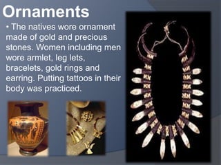 Ornaments 
• The natives wore ornament 
made of gold and precious 
stones. Women including men 
wore armlet, leg lets, 
bracelets, gold rings and 
earring. Putting tattoos in their 
body was practiced. 
 