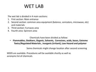 WET LAB The wet lab is divided in 4 main sections: First section: Main entrance Second section: common area equipment (balance, sonicators, microwave, etc) and materials  Third section: Furnaces area Fourth area: Spinners area Chemicals have been divided as follow:  ,[object Object],Some chemicals might change location after second screening MSDS are available. Procedures will be available shortly as well as acronyms list of chemicals 