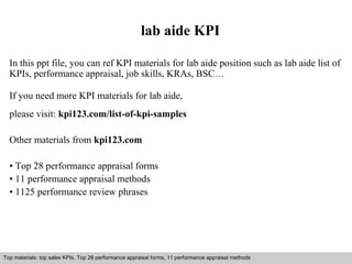 lab aide KPI 
In this ppt file, you can ref KPI materials for lab aide position such as lab aide list of 
KPIs, performance appraisal, job skills, KRAs, BSC… 
If you need more KPI materials for lab aide, 
please visit: kpi123.com/list-of-kpi-samples 
Other materials from kpi123.com 
• Top 28 performance appraisal forms 
• 11 performance appraisal methods 
• 1125 performance review phrases 
Top materials: top sales KPIs, Top 28 performance appraisal forms, 11 performance appraisal methods 
Interview questions and answers – free download/ pdf and ppt file 
 