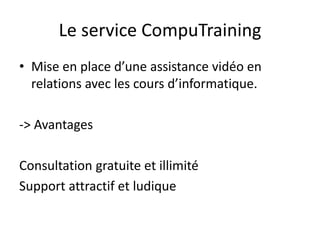 Le service CompuTraining
• Mise en place d’une assistance vidéo en
relations avec les cours d’informatique.
-> Avantages
Consultation gratuite et illimité
Support attractif et ludique
 