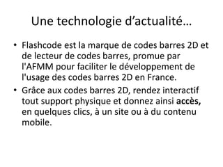 Une technologie d’actualité…
• Flashcode est la marque de codes barres 2D et
de lecteur de codes barres, promue par
l'AFMM pour faciliter le développement de
l'usage des codes barres 2D en France.
• Grâce aux codes barres 2D, rendez interactif
tout support physique et donnez ainsi accès,
en quelques clics, à un site ou à du contenu
mobile.
 