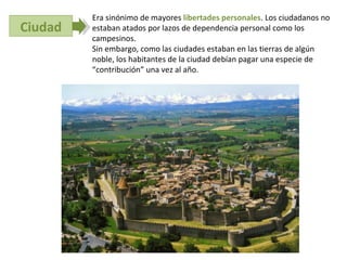 Era sinónimo de mayores libertades personales. Los ciudadanos no
Ciudad   estaban atados por lazos de dependencia personal como los
         campesinos.
         Sin embargo, como las ciudades estaban en las tierras de algún
         noble, los habitantes de la ciudad debían pagar una especie de
         “contribución” una vez al año.
 