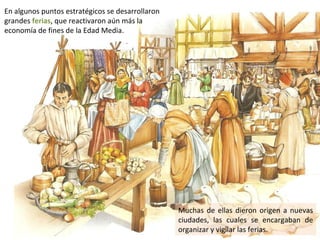 En algunos puntos estratégicos se desarrollaron
grandes ferias, que reactivaron aún más la
economía de fines de la Edad Media.




                                                  Muchas de ellas dieron origen a nuevas
                                                  ciudades, las cuales se encargaban de
                                                  organizar y vigilar las ferias.
 