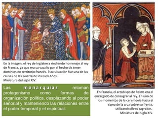 En la imagen, el rey de Inglaterra rindiendo homenaje al rey
de Francia, ya que era su vasallo por el hecho de tener
dominios en territorio francés. Esta situación fue una de las
causas de las Guerra de los Cien Años.
Miniatura del siglo XIV.

Las        m o n a r q u ía s       retoman
protagonismo       como        formas    de                      En Francia, el arzobispo de Reims era el
                                                                encargado de consagrar al rey. En uno de
organización política, desplazando al poder                       los momentos de la ceremonia hacía el
señorial y manteniendo las relaciones entre                             signo de la cruz sobre su frente,
el poder temporal y el espiritual.                                            utilizando óleos sagrados.
                                                                                  Miniatura del siglo XIV.
 