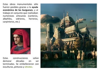 Estas obras monumentales sólo
fueron posibles gracias a la ayuda
económica de los burgueses, y al
trabajo en conjunto que realizaban
numerosos artesanos (canteros,
albañiles, vidrieros, herreros,
carpinteros, etc.)




Estas     construcciones         solían
demorar       décadas      en       ser
terminadas. Se embellecieron con
esculturas, pinturas y vitrales.
 