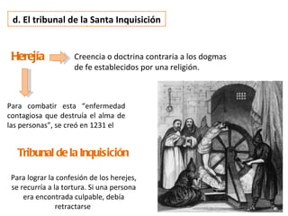 d. El tribunal de la Santa Inquisición


 Herejía             Creencia o doctrina contraria a los dogmas
                     de fe establecidos por una religión.



Para combatir esta “enfermedad
contagiosa que destruía el alma de
las personas”, se creó en 1231 el


   Tribunal de la Inquisición

 Para lograr la confesión de los herejes,
 se recurría a la tortura. Si una persona
     era encontrada culpable, debía
                retractarse
 