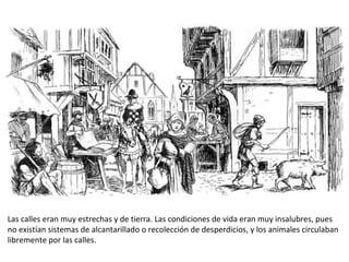 Las calles eran muy estrechas y de tierra. Las condiciones de vida eran muy insalubres, pues
no existían sistemas de alcantarillado o recolección de desperdicios, y los animales circulaban
libremente por las calles.
 