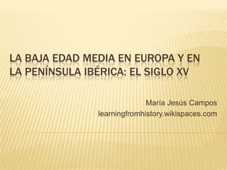 LA BAJA EDAD MEDIA EN EUROPA Y EN
LA PENÍNSULA IBÉRICA: EL SIGLO XV
María Jesús Campos
learningfromhistory.wikispaces.com

 