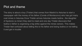 Plot and theme
The story is about a boy (Tristan) that comes from Madrid to Asturias to start a
newspaper with the money of his father (Conde of Montecorvo) who has got many
coal mines in Asturias.Once Tristán arrives Asturias meets Isolina , the daughter
of Apolonio (a miner) they start to meet and one day Tristán discovers that
Isolina´s father is organising a big strike against the mines owners. This makes
Tristán feel confused about telling this to his father and losing Isolina or not telling
it and get in trouble
 