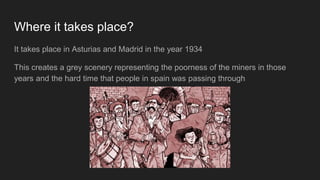 Where it takes place?
It takes place in Asturias and Madrid in the year 1934
This creates a grey scenery representing the poorness of the miners in those
years and the hard time that people in spain was passing through
 