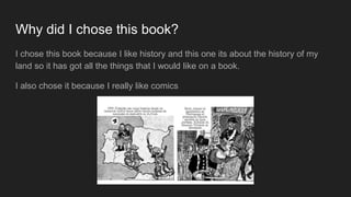 Why did I chose this book?
I chose this book because I like history and this one its about the history of my
land so it has got all the things that I would like on a book.
I also chose it because I really like comics
 
