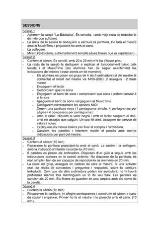 SESSIONS
Sessió 1
– Aprenem la cançó “La Balalaika”. És senzilla, i amb mitja hora de treballar-la
   és més que suficient.
– La resta de la sessió la dediquem a escriure la partitura. Ho farà el mestre
   amb el MusicTime i projectant-ho amb el canó.
– La solfegem
– Mirem l'estructura, extremadament senzilla (dues frases que es repeteixen)
Sessió 2
– Cantem el cànon. És senzill, amb 20 o 25 min n'hi ha d'haver prou.
– La resta de la sessió la dediquem a explicar el funcionament bàsic dels
   teclats i el MusicTime (els alumnes han de seguir exactament les
   indicacions del mestre i estar atents en tot moment):
       – Els alumnes es posen en grups de 4 als 6 ordinadors (el del mestre té
          connectat el teclat del mestre vis MIDI-USB), 2 asseguts i 2 drets
          mirant
       – Engeguem el teclat
       – Comprovem que no sona
       – Engeguem el banc de sons i comprovem que sona i podem canviar-li
          el timbre
       – Apaguem el banc de sons i engeguem el MusicTime
       – Configurem correctament les opcions MIDI
       – Creem una partitura nova (1 pentagrama simple, 4 pentagrames per
          pàgina i 4 compassos per pentagrama)
       – Amb el ratolí, cliquem el valor negra i amb el teclat cerquem el do3,
          amb els assajos que calguin. Un cop fet això, assagem de canviar de
          valors i notes.
       – Expliquem els menús bàsics per fixar el compàs i l'armadura.
       – Canviem les parelles i intentem repetir el procés amb menys
          indicacions per part del mestre.
Sessió 3
– Cantem el cànon (10 min)
– Repassem la partitura projectant-la amb el canó. La sentim i la solfegem,
   amb la instrucció d'intentar recordar-la (10 min)
– 6 parelles es posen als ordinadors. Disposen d'un guió a seguir amb les
   instruccions apreses en la sessió anterior. No disposen de la partitura, és
   molt simple i han de ser capaços de reproduir-la de memòria en 20 min.
– La resta del grup, asseguts en cadires de cara al mestre, fa una activitat
   oral, de repàs de conceptes i preguntes i respostes, sobre la partitura
   treballada. Com que els dels ordinadors porten els auriculars, no hi haurà
   problemes mentre tots mantinguem un to de veu baix. Les parelles es
   canvien als 20 min. Els fitxers es guarden en una carpeta amb els noms de
   la parella.
Sessió 4
– Cantem el cànon (10 min)
– Recuperem la partitura, hi afegim pentagrames i construïm el cànon a base
   de copiar i enganxar. Primer ho fa el mestre i ho projecta amb el canó. (10
   min)
 