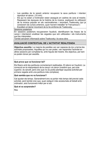 –  Les parelles de la sessió anterior recuperen la seva partitura i intenten
   reproduir el cànon. (15 min)
– Els qui no estan a l'ordinador estan asseguts en cadires de cara al mestre.
   Repassem les èpoques de la història de la música, expliquem la utilització
   de la música popular en els nacionalismes i recordem Txaikovsky (qui ja
   coneixíem de cursos anteriors, quan havíem treballat “el Trencanous”)
– Escoltem el darrer moviment de la 4a simfonia de Txaikovsky
Sessions posteriors
En sessions posteriors recuperarem l'audició, identificarem les frases de la
cançó i intentarem analitzar les vegades que són utilitzades i els instruments
que les interpreten.
També cercarem informació sobre Txaikovsky i la seva obra

AVALUACIÓ CONTEXTUAL DE L’ACTIVITAT REALITZADA
Objectius assolits: La majoria de parelles van ser capaces de dur a terme les
activitats proposades. Aquelles qui no van poder, van reprendre l'activitat en
altres sessions per completar-la, amb l'ajuda del mestre. Els objectius, per tant
es poden donar per assolits.


Què prova que va funcionar bé?
Els fitxers amb les partitures correctament realitzades. El silenci en l'audició. La
correcció en la interpretació de la cançó i el cànon (insistint que, pel cicle
superior, és senzill, però crec que no es podia plantejar aquesta activitat per
primera vegada amb una partitura més complexa)
Què sembla que no va funcionar?
Cal ajustar els temps. Generalment ens va portar més temps del previst cada
activitat, però també crec que, quan estiguin més acostumats al treball amb
ordinador, això funcionarà millor per si sol.
Què et va sorprendre?
Res
 