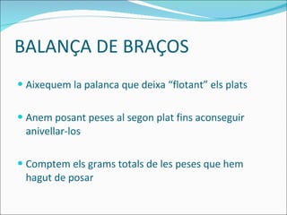 BALANÇA DE BRAÇOS Aixequem la palanca que deixa “flotant” els plats Anem posant peses al segon plat fins aconseguir anivellar-los Comptem els grams totals de les peses que hem hagut de posar 