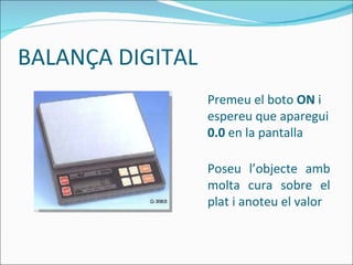 BALANÇA DIGITAL Premeu el boto  ON  i espereu que aparegui  0.0  en la pantalla Poseu l’objecte amb molta cura sobre el plat i anoteu el valor 