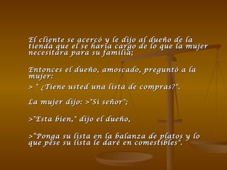 El cliente se acercó y le dijo al dueño de la tienda que el se haría cargo de lo que la mujer necesitara para su familia; Entonces el dueño, amoscado, preguntó a la mujer:  > " ¿Tiene usted una lista de compras?".    La mujer dijo: >"Si señor";  >"Esta bien," dijo el dueño, >“Ponga su lista en la balanza de platos y lo que pese su lista le daré en comestibles".  