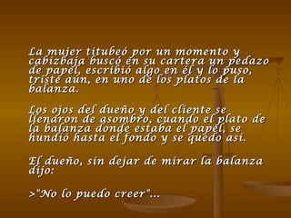 La mujer titubeó por un momento y cabizbaja buscó en su cartera un pedazo de papel, escribió algo en él y lo puso, triste aún, en uno de los platos de la balanza. Los ojos del dueño y del cliente se llenaron de asombro, cuando el plato de la balanza donde estaba el papel, se hundió hasta el fondo y se quedo así. El dueño, sin dejar de mirar la balanza dijo: >"No lo puedo creer"...  