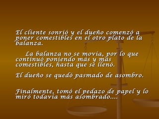 El cliente sonrió y el dueño comenzó a poner comestibles en el otro plato de la balanza.  La balanza no se movía, por lo que continuó poniendo más y más comestibles, hasta que se llenó. El dueño se quedó pasmado de asombro.  Finalmente, tomó el pedazo de papel y lo miró todavía más asombrado....  